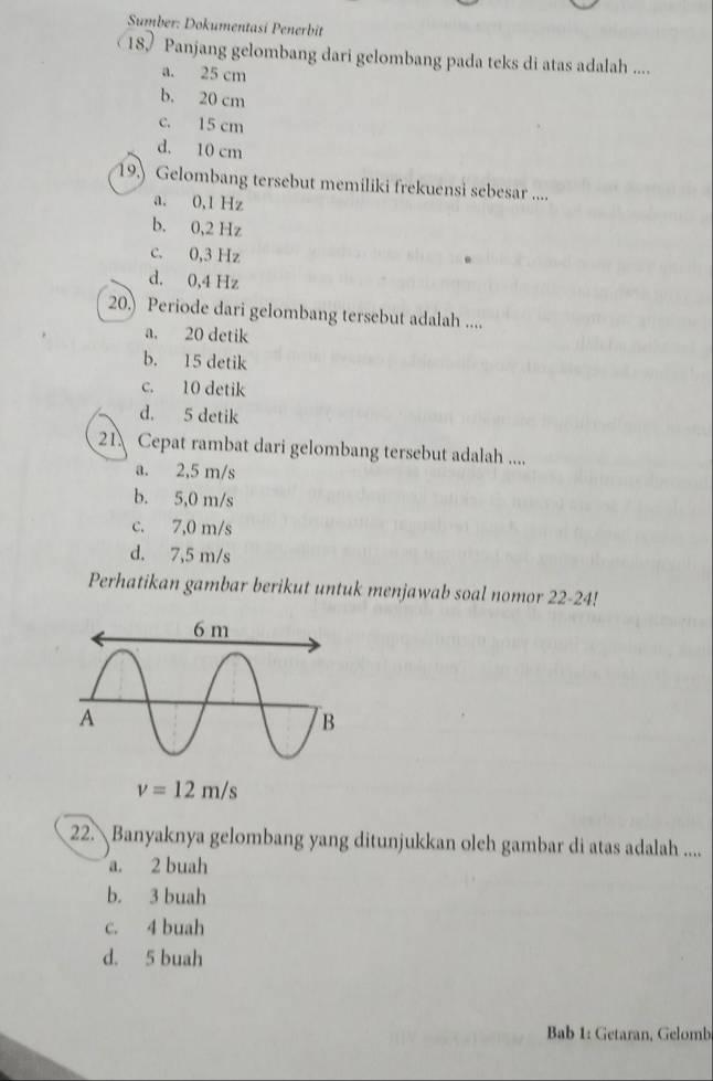 Sumber: Dokumentasi Penerbit
18 Panjang gelombang dari gelombang pada teks di atas adalah ....
a. 25 cm
b. 20 cm
c. 15 cm
d. 10 cm
19.) Gelombang tersebut memiliki frekuensi sebesar ....
a. 0,1 Hz
b. 0,2 Hz
c. 0,3 Hz
d. 0,4 Hz
20.) Periode dari gelombang tersebut adalah ....
a. 20 detik
b. 15 detik
c. 10 detik
d. 5 detik
21 Cepat rambat dari gelombang tersebut adalah ....
a. 2,5 m/s
b. 5,0 m/s
c. 7,0 m/s
d. 7,5 m/s
Perhatikan gambar berikut untuk menjawab soal nomor 22-24!
22. Banyaknya gelombang yang ditunjukkan oleh gambar di atas adalah ....
a. 2 buah
b. 3 buah
c. 4 buah
d. 5 buah
Bab 1: Getaran, Gelomb