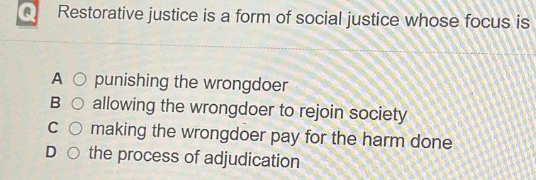 Restorative justice is a form of social justice whose focus is
A punishing the wrongdoer
B allowing the wrongdoer to rejoin society
C making the wrongdoer pay for the harm done
D the process of adjudication