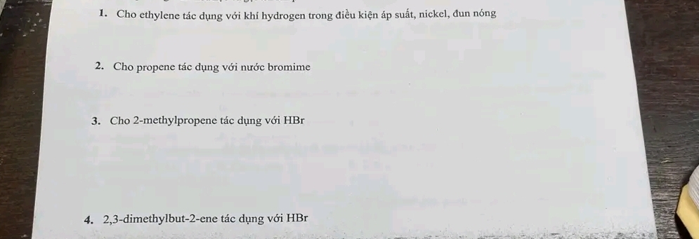 Cho ethylene tác dụng với khí hydrogen trong điều kiện áp suất, nickel, đun nóng 
2. Cho propene tác dụng với nước bromime 
3. Cho 2 -methylpropene tác dụng với HBr 
4. 2, 3 -dimethylbut -2 -ene tác dụng với HBr