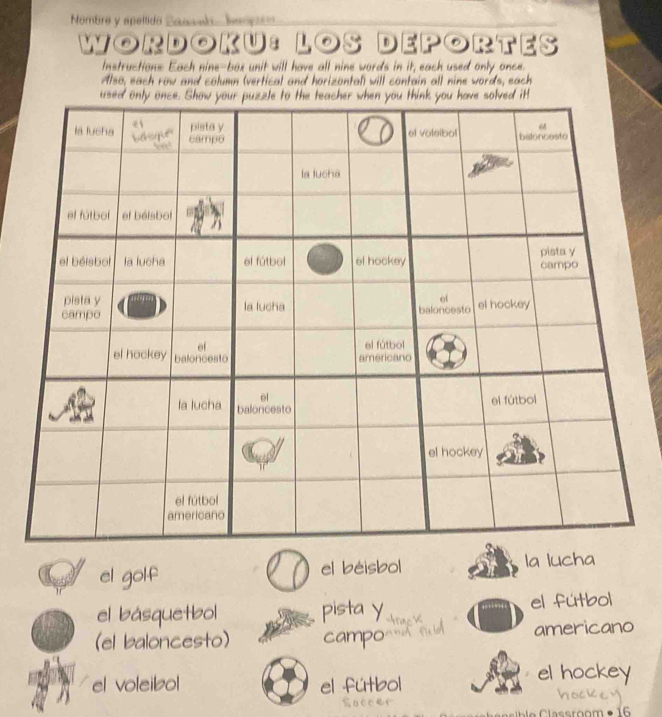 Nombre y speítido Sansel Iempts 
WORDOKU:LOS | DEPORTES 
Instructions Each nine-box unit will have all nine words in it, each used only once. 
Also, each row and column (vertical and horizontal) will contain all nine words, each 
used only once. Show your puzzle to the teacher when you think you have solved it 
el golf el béisbol la lucha 
el básquetbol pista y el fútbol 
(el baloncesto) campo americano 
el voleibol el fútbol 
el hockey 
Soccer 
C le asroom • 16