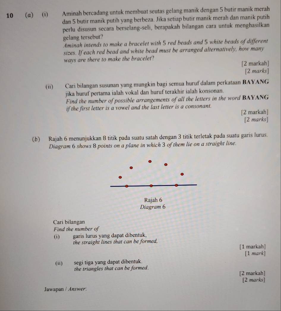 10 (α) (i) Aminah bercadang untuk membuat seutas gelang manik dengan 5 butir manik merah 
dan 5 butir manik putih yang berbeza. Jika setiap butir manik merah dan manik putih 
perlu disusun secara berselang-seli, berapakah bilangan cara untuk menghasilkan 
gelang tersebut? 
Aminah intends to make a bracelet with 5 red beads and 5 white beads of different 
sizes. If each red bead and white bead must be arranged alternatively, how many 
ways are there to make the bracelet? 
[2 markah] 
[2 marks] 
(ii) Cari bilangan susunan yang mungkin bagi semua huruf dalam perkataan BAYANG 
jika huruf pertama ialah vokal dan huruf terakhir ialah konsonan. 
Find the number of possible arrangements of all the letters in the word BAYANG 
if the first letter is a vowel and the last letter is a consonant. 
[2 markah] 
[2 marks] 
(b) Rajah 6 menunjukkan 8 titik pada suatu satah dengan 3 titik terletak pada suatu garis lurus. 
Diagram 6 shows 8 points on a plane in which 3 of them lie on a straight line. 
Rajah 6 
Diagram 6 
Cari bilangan 
Find the number of 
(i) garis lurus yang dapat dibentuk, 
the straight lines that can be formed, 
[1 markah] 
[1 mark] 
(ii) segi tiga yang dapat dibentuk. 
the triangles that can be formed. 
[2 markah] 
[2 marks] 
Jawapan / Answer.