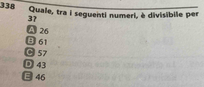 338 Quale, tra i seguenti numeri, è divisibile per
3?
A 26
B 61
C 57
D 43
E 46