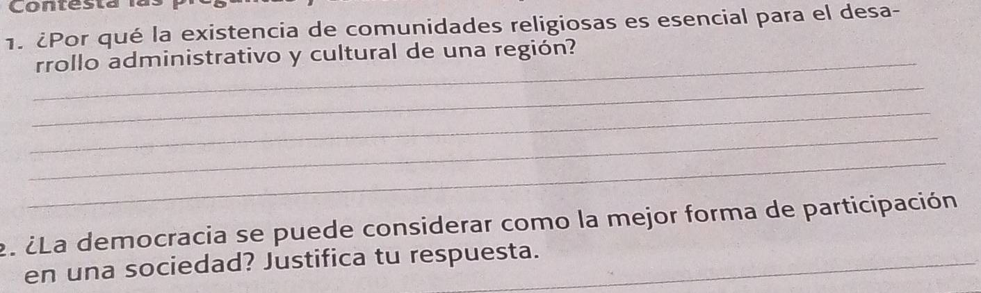 Conresta las 
1. ¿Por qué la existencia de comunidades religiosas es esencial para el desa- 
_rrollo administrativo y cultural de una región? 
_ 
_ 
_ 
_ 
2. ¿La democracia se puede considerar como la mejor forma de participación 
en una sociedad? Justifica tu respuesta.