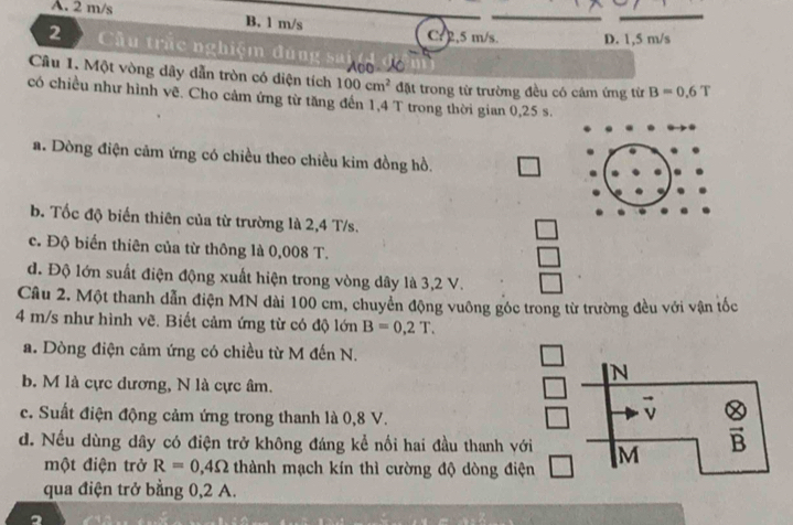 A. 2 m/s B. 1 m/s
Cr 2,5 m/s. D. 1,5 m/s
2 Cầu trắc nghiệm đúng
Câu 1. Một vòng dây dẫn tròn có diện tích 100cm^2 đặt trong từ trường đều có câm ứng từ B=0.6T
có chiều như hình vẽ. Cho cảm ứng từ tăng đến 1,4 T trong thời gian 0,25 s.
a. Dòng điện cảm ứng có chiều theo chiều kim đồng hồ.
b. Tốc độ biến thiên của từ trường là 2,4 T/s.
c. Độ biến thiên của từ thông là 0,008 T.
đ. Độ lớn suất điện động xuất hiện trong vòng dây là 3,2 V.
Câu 2. Một thanh dẫn điện MN dài 100 cm, chuyển động vuông góc trong từ trường đều với vận tốc
4 m/s như hình vẽ. Biết cảm ứng từ có độ lớn B=0,2T. 
a. Dòng điện cảm ứng có chiều từ M đến N.
N
b. M là cực dương, N là cực âm.
vector v
c. Suất điện động cảm ứng trong thanh là 0,8 V.  otimes /B 
d. Nếu dùng dây có điện trở không đáng kể nối hai đầu thanh với M
một điện trở R=0,4Omega thành mạch kín thì cường độ dòng điện
qua điện trở bằng 0, 2 A.