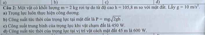 a)
b)
c)
d)
Câu 2: Một vật có khối lượng m=2kg rơi tự do từ dhat Qcaoh=105, 8m so với mặt đất. Lấy g=10m/s^2.
a) Trọng lực luôn thực hiện công dương.
b) Công suất tức thời của trọng lực tại mặt đất là P=mgsqrt(2gh).
c) Công suất trung bình của trọng lực khi vật chạm đất là 450 W.
d) Công suất tức thời của trọng lực tại vị trí vật cách mặt đất 45 m là 600 W.