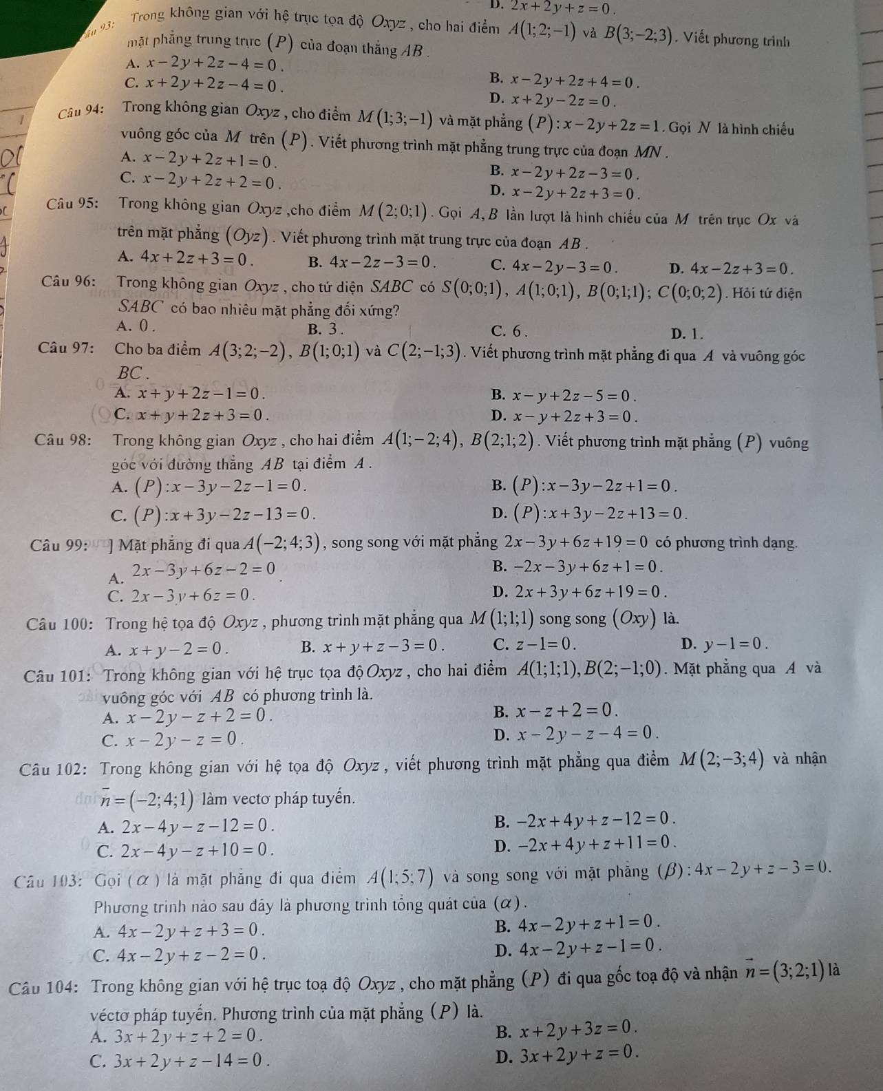 D. 2x+2y+z=0.
ău 93:  Trong không gian với hệ trục tọa độ Oxyz , cho hai điểm A(1;2;-1) và B(3;-2;3). Viết phương trình
mặt phẳng trung trực (P) của đoạn thắng AB .
A. x-2y+2z-4=0.
B.
C. x+2y+2z-4=0. x-2y+2z+4=0.
D. x+2y-2z=0.
Cầu 94: Trong không gian Oxyz , cho điểm M(1;3;-1) và mặt phẳng (P):x-2y+2z=1. Gọi N là hình chiếu
vuông góc của M trên (P). Viết phương trình mặt phẳng trung trực của đoạn MN .
A. x-2y+2z+1=0.
B. x-2y+2z-3=0.
C. x-2y+2z+2=0. D. x-2y+2z+3=0.
Câu 95: Trong không gian Oxyz ,cho điểm M(2;0;1) Gọi A, B lần lượt là hình chiếu của M trên trục Ox và
trên mặt phẳng (Oyz) Viết phương trình mặt trung trực của đoạn AB.
A. 4x+2z+3=0. B. 4x-2z-3=0. C. 4x-2y-3=0. D. 4x-2z+3=0.
Câu 96: Trong không gian Oxyz , cho tứ diện SABC có S(0;0;1),A(1;0;1),B(0;1;1);C(0;0;2). Hỏi tứ diện
SABC có bao nhiêu mặt phẳng đối xứng?
B. 3.
A. 0 . C. 6 . D. 1.
Câu 97: Cho ba điểm A(3;2;-2),B(1;0;1) và C(2;-1;3). Viết phương trình mặt phẳng đi qua A và vuông góc
BC .
A. x+y+2z-1=0. B. x-y+2z-5=0.
C. x+y+2z+3=0. D. x-y+2z+3=0.
Câu 98: Trong không gian Oxyz , cho hai điểm A(1;-2;4),B(2;1;2). Viết phương trình mặt phẳng (P) vuông
góc với đường thẳng AB tại điểm A .
A. (P):x-3y-2z-1=0. B. (P):x-3y-2z+1=0.
C. (P):x+3y-2z-13=0. D. (P):x+3y-2z+13=0.
Câu 99: ''' ] Mặt phẳng đi qua A(-2;4;3) , song song với mặt phẳng 2x-3y+6z+19=0 có phương trình dạng.
A. 2x-3y+6z-2=0
B. -2x-3y+6z+1=0.
D.
C. 2x-3y+6z=0. 2x+3y+6z+19=0.
Câu 100: Trong hệ tọa độ Oxyz , phương trình mặt phẳng qua M (1;1;1) song song (Oxy) là.
A. x+y-2=0. B. x+y+z-3=0. C. z-1=0. D. y-1=0.
Câu 101: Trong không gian với hệ trục tọa độ Oxyz, cho hai điểm A(1;1;1),B(2;-1;0). Mặt phẳng qua A và
vuồng góc với AB có phương trình là.
A. x-2y-z+2=0.
B. x-z+2=0.
C. x-2y-z=0.
D. x-2y-z-4=0.
Câu 102: Trong không gian với hệ tọa độ Oxyz , viết phương trình mặt phẳng qua điểm M(2;-3;4) và nhận
do overline n=(-2;4;1) làm vectơ pháp tuyến.
A. 2x-4y-z-12=0.
B. -2x+4y+z-12=0.
C. 2x-4y-z+10=0.
D. -2x+4y+z+11=0.
Câu 103: Gọi (α ) là mặt phẳng đi qua điểm A(1;5;7) và song song với mặt phăng (beta ):4x-2y+z-3=0.
Phương trinh nào sau đây là phương trình tổng quát của (α) .
A. 4x-2y+z+3=0.
B. 4x-2y+z+1=0.
C. 4x-2y+z-2=0.
D. 4x-2y+z-1=0.
Câu 104: Trong không gian với hệ trục toạ độ Oxyz , cho mặt phẳng (P) đi qua gốc toạ độ và nhận vector n=(3;2;1) là
véctơ pháp tuyến. Phương trình của mặt phẳng (P) là.
A. 3x+2y+z+2=0.
B. x+2y+3z=0.
C. 3x+2y+z-14=0.
D. 3x+2y+z=0.