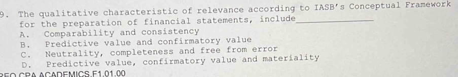 The qualitative characteristic of relevance according to IASB's Conceptual Framework
for the preparation of financial statements, include_
A. Comparability and consistency
B. Predictive value and confirmatory value
C. Neutrality, completeness and free from error
D. Predictive value, confirmatory value and materiality
REO CPA ACADEMICS.F1.01.00