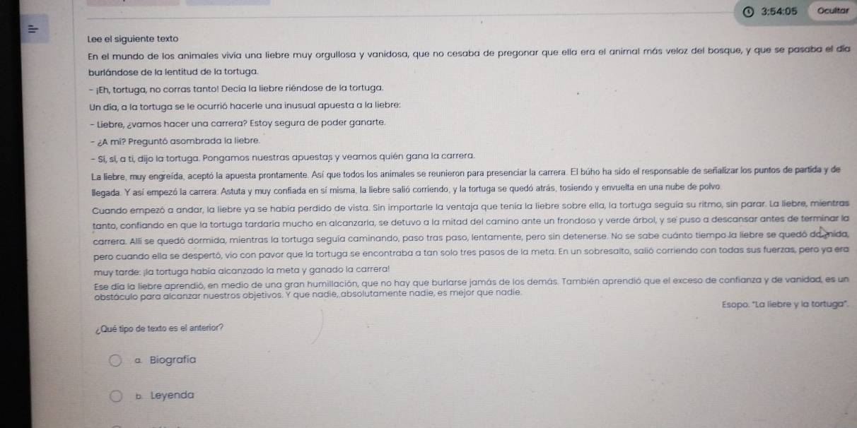 3:54:05 Ocultar
Lee el siguiente texto
En el mundo de los animales vivía una liebre muy orgullosa y vanidosa, que no cesaba de pregonar que ella era el animal más veloz del bosque, y que se pasaba el día
burlándose de la lentitud de la tortuga.
- ¡Eh, tortuga, no corras tanto! Decía la liebre riéndose de la tortuga.
Un día, a la tortuga se le ocurrió hacerle una inusual apuesta a la liebre:
- Liebre, ¿vamos hacer una carrera? Estoy segura de poder ganarte.
- ¿A mi? Preguntó asombrada la liebre
- Sí, sí, a ti, dijo la tortuga. Pongamos nuestras apuestas y veamos quién gana la carrera.
La liebre, muy engreída, aceptó la apuesta prontamente. Así que todos los animales se reunieron para presenciar la carrera. El búho ha sido el responsable de señalizar los puntos de partida y de
lllegada. Y así empezó la carrera. Astuta y muy confiada en sí misma, la liebre salió corriendo, y la tortuga se quedó atrás, tosiendo y envuelta en una nube de polvo.
Cuando empezó a andar, la liebre ya se había perdido de vista. Sin importarle la ventaja que tenía la liebre sobre ella, la tortuga seguía su ritmo, sin parar. La liebre, mientras
tanto, confiando en que la tortuga tardaría mucho en alcanzarla, se detuvo a la mitad del camino ante un frondoso y verde árbol, y se puso a descansar antes de terminar la
carrera. Alli se quedó dormida, mientras la tortuga seguía caminando, paso tras paso, lentamente, pero sin detenerse. No se sabe cuánto tiempo la liebre se quedó da mida
pero cuando ella se despertó, vio con pavor que la tortuga se encontraba a tan solo tres pasos de la meta. En un sobresalto, salió corriendo con todas sus fuerzas, pero ya era
muy tarde: ¡la tortuga habia alcanzado la meta y ganado la carrera!
Ese día la liebre aprendió, en medio de una gran humillación, que no hay que burlarse jamás de los demás. También aprendió que el exceso de confianza y de vanidad, es un
obstáculo para alcanzar nuestros objetivos. Y que nadie, absolutamente nadie, es mejor que nadie.
Esopo. "La liebre y la tortuga".
¿Qué tipo de texto es el anterior?
a Biografía
b. Leyenda