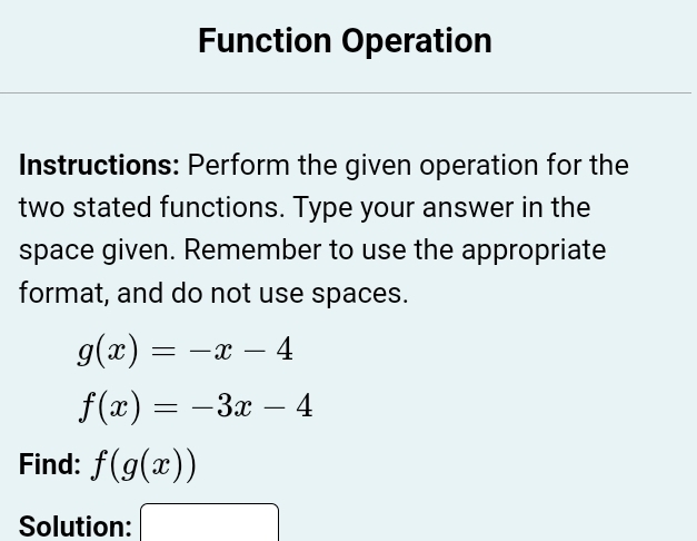 Function Operation 
Instructions: Perform the given operation for the 
two stated functions. Type your answer in the 
space given. Remember to use the appropriate 
format, and do not use spaces.
g(x)=-x-4
f(x)=-3x-4
Find: f(g(x))
Solution: 3*  a/2 - (b+4)/2 -1= □ /□  