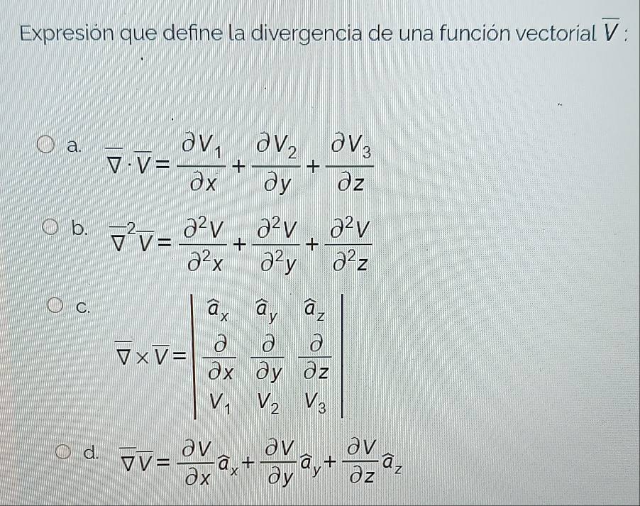 Expresión que define la divergencia de una función vectorial overline V
a. overline v· overline v=frac partial V_1partial x+frac partial V_2partial y+frac partial V_3partial z
b. overline v^((-2)overline v)= partial^2V/partial^2x + partial^2V/partial^2y + partial^2V/partial^2z 
C.
d. overline V= partial V/partial x partial xa_x+frac partial Vya_y+ partial V/partial z partial za_z