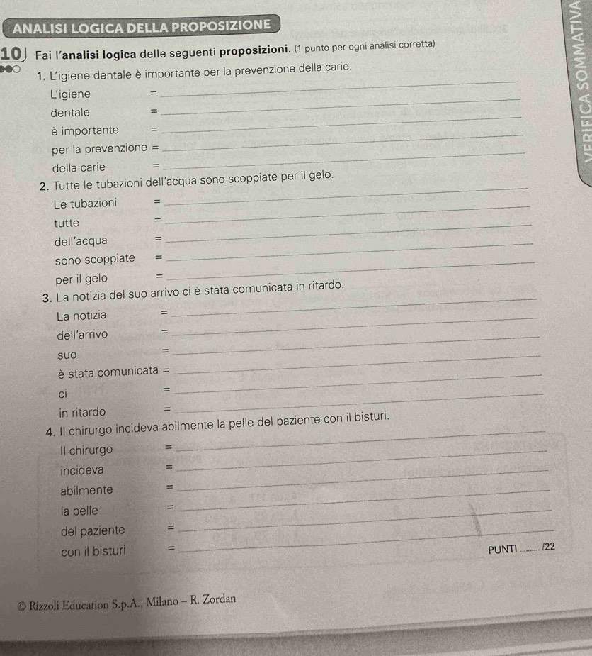 ANALISI LOGICA DELLA PROPOSIZIONE 
10 Fai l’analisi logica delle seguenti proposizioni. (1 punto per ogni analisi corretta) 
_ 
1. L'igiene dentale è importante per la prevenzione della carie. 
s 
L'igiene = 
dentale = 
_ 
è importante = 
_ 
per la prevenzione =_ 
_ 
della carie = 
_ 
2. Tutte le tubazioni dell’acqua sono scoppiate per il gelo. 
Le tubazioni =_ 
tutte 
_ 
= 
dell’acqua 
sono scoppiate =_ 
_ 
per il gelo = 
3. La notizia del suo arrivo ci è stata comunicata in ritardo. 
La notizia =_ 
_ 
dell’arrivo =_ 
suo =_ 
stata comunicata =_ 
ci 
_= 
in ritardo = 
4. Il chirurgo incideva abilmente la pelle del paziente con il bisturi. 
Il chirurgo =_ 
_ 
incideva =_ 
abilmente =_ 
la pelle =_ 
del paziente =_ 
_ 
con il bisturi = PUNTI _122 
Rizzoli Education S.p.A., Milano - R. Zordan