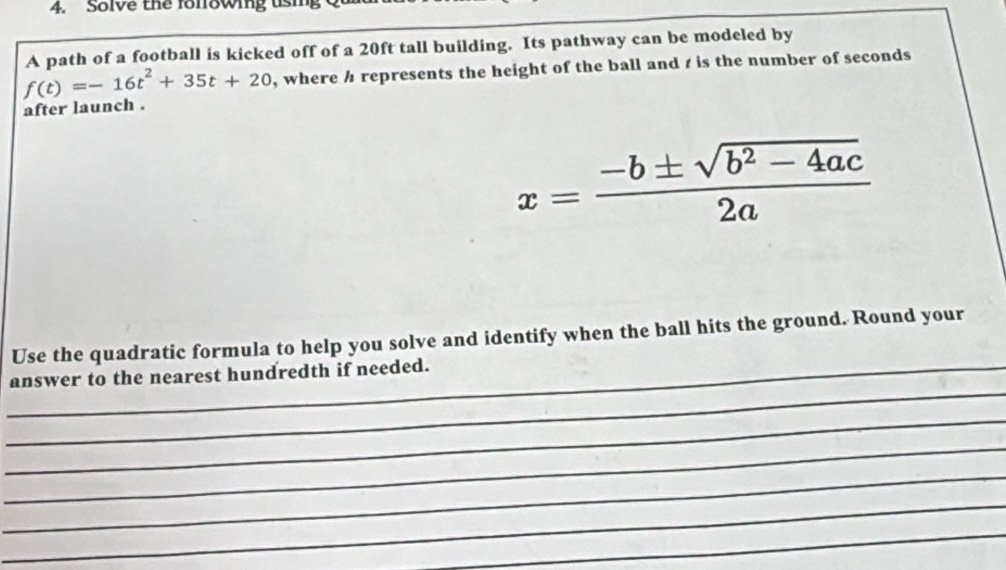 Solve the fonfowing us 
A path of a football is kicked off of a 20ft tall building. Its pathway can be modeled by
f(t)=-16t^2+35t+20 , where h represents the height of the ball and t is the number of seconds
after launch .
x= (-b± sqrt(b^2-4ac))/2a 
Use the quadratic formula to help you solve and identify when the ball hits the ground. Round your 
_ 
_answer to the nearest hundredth if needed. 
_ 
_ 
_ 
_ 
_