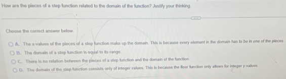 How are the pieces of a step function related to the domain of the function? Justify your thinking.
Choose the correct answer below.
A. The x -values of the pieces of a step function make up the domain. This is because every element in the domain has to be in one of the pieces.
B. The domain of a step function is equal to its range
C. There is no relation between the pieces of a step function and the domain of the function
D. The domain of the step function consists only of integer values. This is because the floor function only allows for integer y -values