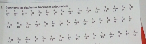 Convierte las siguientes fracciones a decimales:
 2/3 =  3/5 =  4/7 =  5/9 =  1/2 =  3/4 =  6/8 =  5/6 =  7/10 =  9/13 =  8/15 =  5/16 =  7/12 =  5/11 =  8/9 =  3/5 =
 6/11 =  8/10 =  9/16 =  7/13 =  6/8 =  4/6 =  1/3 =  2/4 =  9/12 =  8/14 =  5/7 =  3/9 =  1/8 =  4/9 =  1/4 =  3/5 =
 9/15 =  1/9 =  6/11 =  1/7 =  1/6 =  4/12 =  3/10 =  2/5 =  3/14 =  2/10 =  1/2 =  3/13 =  1/14 =  3/8 =  4/7 =  2/15 =