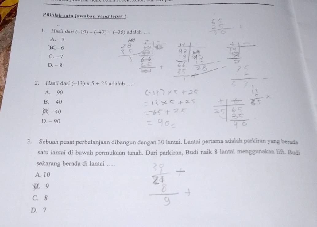 Pilihlah satu jawaban yang tepat !
1. Hasil dari (-19)-(-47)+(-35) adalah …
A. - 5
B - 6
C. - 7
D. - 8
2. Hasil dari (-13)* 5+25 adalah …
A. 90
B. 40
-40
D. - 90
3. Sebuah pusat perbelanjaan dibangun dengan 30 lantai. Lantai pertama adalah parkiran yang berada
satu lantai di bawah permukaan tanah. Dari parkiran, Budi naik 8 lantai menggunakan lift. Budi
sekarang berada di lantai …
A. 10
B. 9
C. 8
D. 7