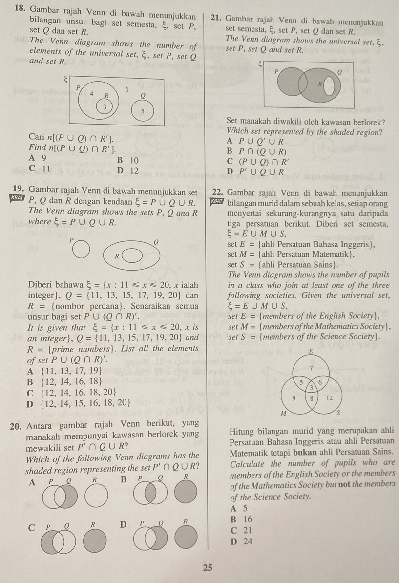 Gambar rajah Venn di bawah menunjukkan 21. Gambar rajah Venn di bawah menunjukkan
bilangan unsur bagi set semesta, ξ, set P, set semesta, ξ, set P, set Q dan set R.
set Q dan set R. The Venn diagram shows the universal set, ξ,
The Venn diagram shows the number of set P, set Q and set R.
elements of the universal set, ξ, set P, set Q
and set R.
ξ
P
R
Set manakah diwakili oleh kawasan berlorek?
Which set represented by the shaded region?
Cari n[(P∪ Q)∩ R'].
A P∪ Q'∪ R
Find n[(P∪ Q)∩ R'].
B P∩ (Q∪ R)
A 9 B 10 C (P∪ Q)∩ R'
C 11 D 12 D P'∪ Q∪ R
19. Gambar rajah Venn di bawah menunjukkan set 22. Gambar rajah Venn di bawah menunjukkan
P, Q dan R dengan keadaan xi =P∪ Q∪ R. bilangan murid dalam sebuah kelas, setiap orang
The Venn diagram shows the sets P, Q and R menyertai sekurang-kurangnya satu daripada
where xi =P∪ Q∪ R. tiga persatuan berikut. Diberi set semesta,
xi =E∪ M∪ S,
P
set E= ahli Persatuan Bahasa Inggeris,
set M=
R ahli Persatuan Matematik,
set S= ahli Persatuan Sains.
The Venn diagram shows the number of pupils
Diberi bahawa xi = x:11≤slant x≤slant 20 ), x ialah in a class who join at least one of the three
integer, Q= 11,13,15,17,19,20 dan following societies. Given the universal set,
R= nombor perdana. Senaraikan semua xi =E∪ M∪ S,
unsur bagi set P∪ (Q∩ R)'. set E= members of the English Society,
It is given that xi = x:11≤slant x≤slant 20, .x is set M= members of the Mathematics Society,
an ir teger ,Q= 11,13,15,17,19,20 and set S= members of the Science Society.
R= prim e numbers. List all the elements
E
of setP∪ (Q∩ R)'.
A  11,13,17,19
7
B  12,14,16,18
5 6
C  12,14,16,18,20
3
D  12,14,15,16,18,20
9 8 12
M s
20. Antara gambar rajah Venn berikut, yang
manakah mempunyai kawasan berlorek yang Hitung bilangan murid yang merupakan ahli
mewakili set P'∩ Q∪ R' Persatuan Bahasa Inggeris atau ahli Persatuan
Which of the following Venn diagrams has the Matematik tetapi bukan ahli Persatuan Sains.
shaded region representing the set P'∩ Q∪ R Calculate the number of pupils who are
A P Q R B members of the English Society or the members
of the Mathematics Society but not the members
of the Science Society.
A 5
C P R D B 16
C 21
D 24
25