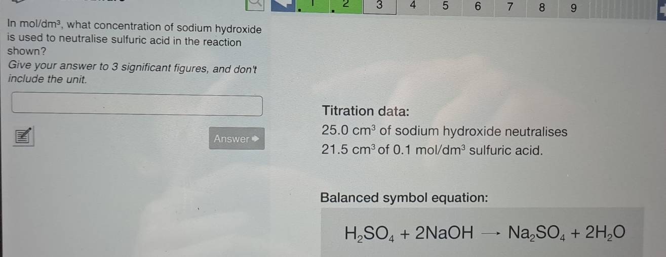 2 3 4 5 6 7 8 9 
In mol/dm^3 , what concentration of sodium hydroxide 
is used to neutralise sulfuric acid in the reaction 
shown? 
Give your answer to 3 significant figures, and don't 
include the unit. 
Titration data: 
Answer ◆
25.0cm^3 of sodium hydroxide neutralises
21.5cm^3 of 0.1mol/dm^3 sulfuric acid. 
Balanced symbol equation:
H_2SO_4+2NaOHto Na_2SO_4+2H_2O