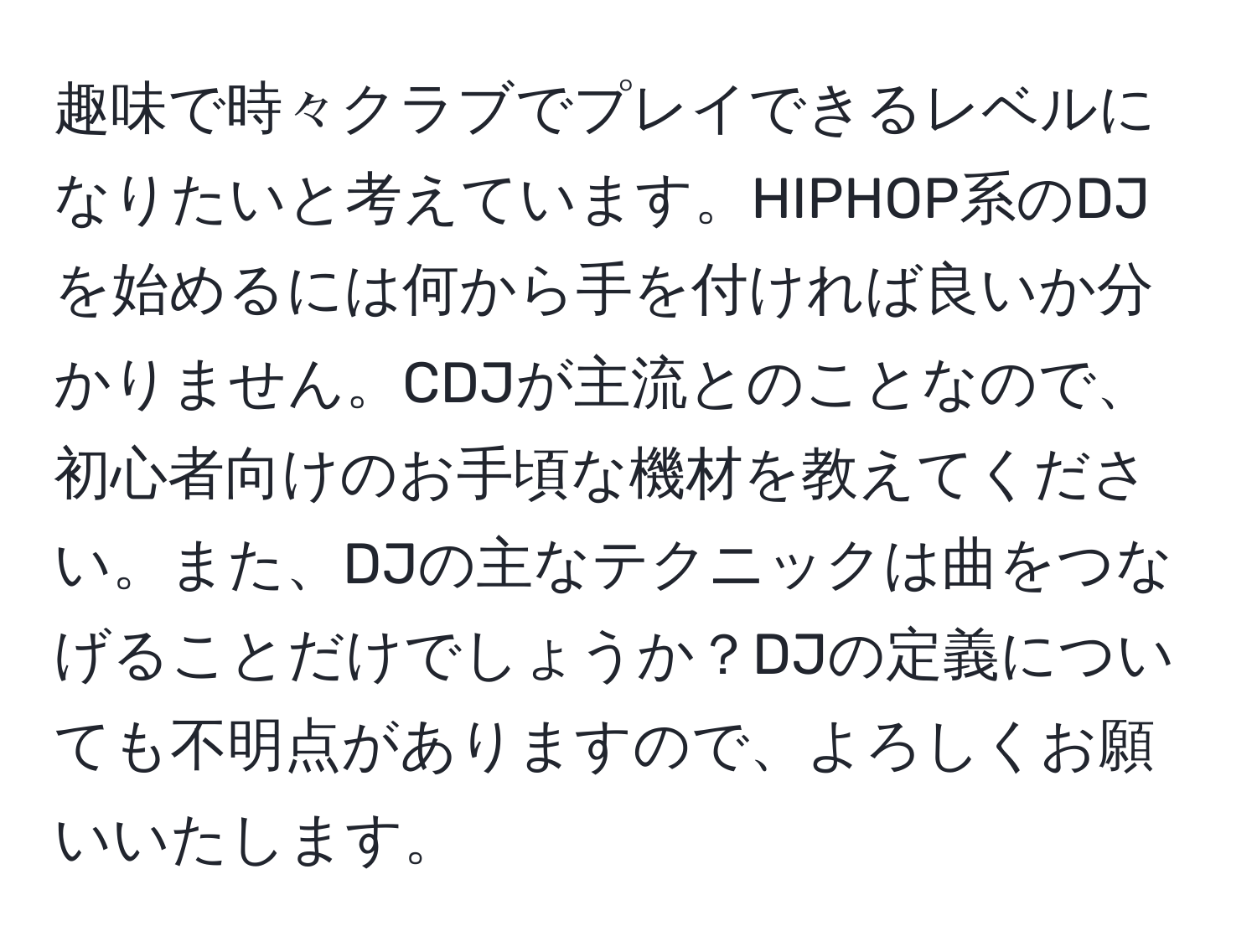 趣味で時々クラブでプレイできるレベルになりたいと考えています。HIPHOP系のDJを始めるには何から手を付ければ良いか分かりません。CDJが主流とのことなので、初心者向けのお手頃な機材を教えてください。また、DJの主なテクニックは曲をつなげることだけでしょうか？DJの定義についても不明点がありますので、よろしくお願いいたします。