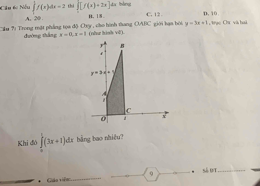 Nếu ∈tlimits _1^3f(x)dx=2 thì ∈tlimits _1^3[f(x)+2x]dx bǎng
A. 20. B. 18.
C. 12. D. 10.
Câu 7: Trong mặt phẳng tọa độ Oxy , cho hình thang OABC giới hạn bởi y=3x+1 , trục Ox và hai
đường thắng x=0, x=1 (như hình vẽ).
y B
4
y=3· x+1
A
1
C
0 1
x
Khi đó ∈tlimits _0^1(3x+1)dx bằng bao nhiêu?
Giáo viên:_ 9
Số ĐT_