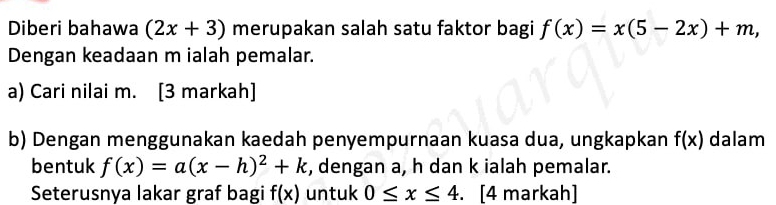 Diberi bahawa (2x+3) merupakan salah satu faktor bagi f(x)=x(5-2x)+m, 
Dengan keadaan m ialah pemalar. 
a) Cari nilai m. [3 markah] 
b) Dengan menggunakan kaedah penyempurnaan kuasa dua, ungkapkan f(x) dalam 
bentuk f(x)=a(x-h)^2+k , dengan a, h dan k ialah pemalar. 
Seterusnya lakar graf bagi f(x) untuk 0≤ x≤ 4. . [4 markah]