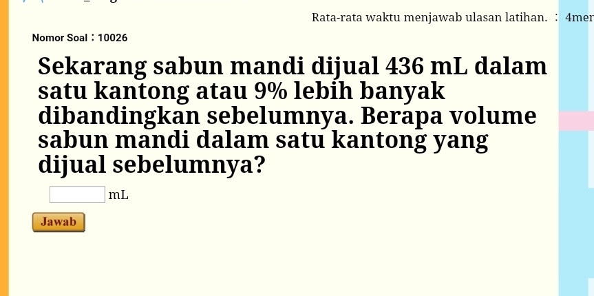 Rata-rata waktu menjawab ulasan latihan. ∶ 4mer 
Nomor Soal： 10026
Sekarang sabun mandi dijual 436 mL dalam 
satu kantong atau 9% lebih banyak 
dibandingkan sebelumnya. Berapa volume 
sabun mandi dalam satu kantong yang 
dijual sebelumnya?
□ mL
Jawab