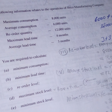 ollowing information relates to the operations of Beco Manufacturing Company: 
Maximum consumption 8,000 units 
Average consumption 6,000 units 
Re-order quantity 12,000 units 
Maximum lead time 4 months
Average lead time 3 months
You are required to calculate: 
(a) minimum consumption: 
(b) minimum lead time: 
(c) re-order level: 
(d) maximum stock level; 
(e) minimum stock level.