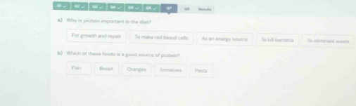 √ │ q ∪ │ e √ │ o ∪ │ ( √ │ qン
a) Why is protain important in the diet?
For growth and repair To make red blood cells As an enargy source To kill bacteria To efirminato waste
b) Which of these foods is a good source of protein?
Fish Braad Oranges Tornatoes Pasta