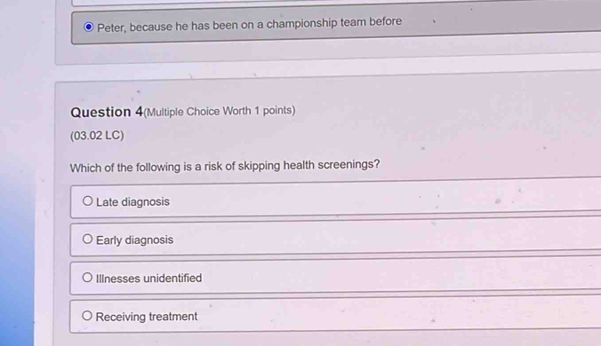 Peter, because he has been on a championship team before
Question 4(Multiple Choice Worth 1 points)
(03.02 LC)
Which of the following is a risk of skipping health screenings?
Late diagnosis
Early diagnosis
Illnesses unidentified
Receiving treatment