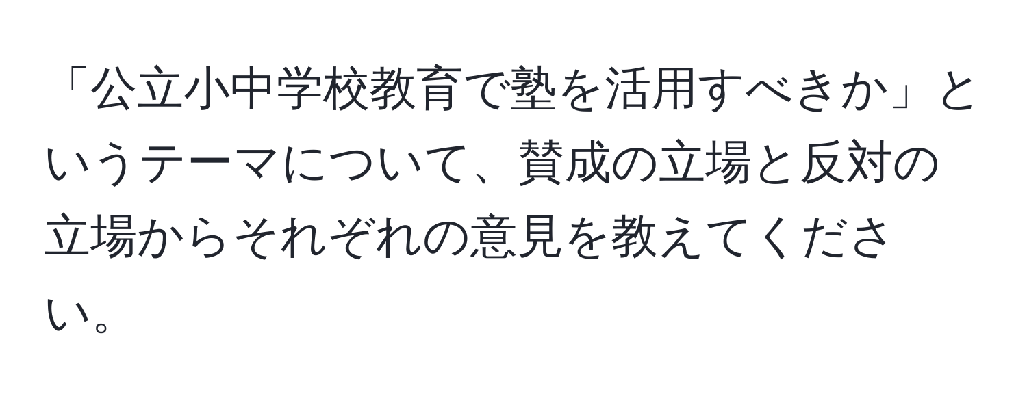 「公立小中学校教育で塾を活用すべきか」というテーマについて、賛成の立場と反対の立場からそれぞれの意見を教えてください。