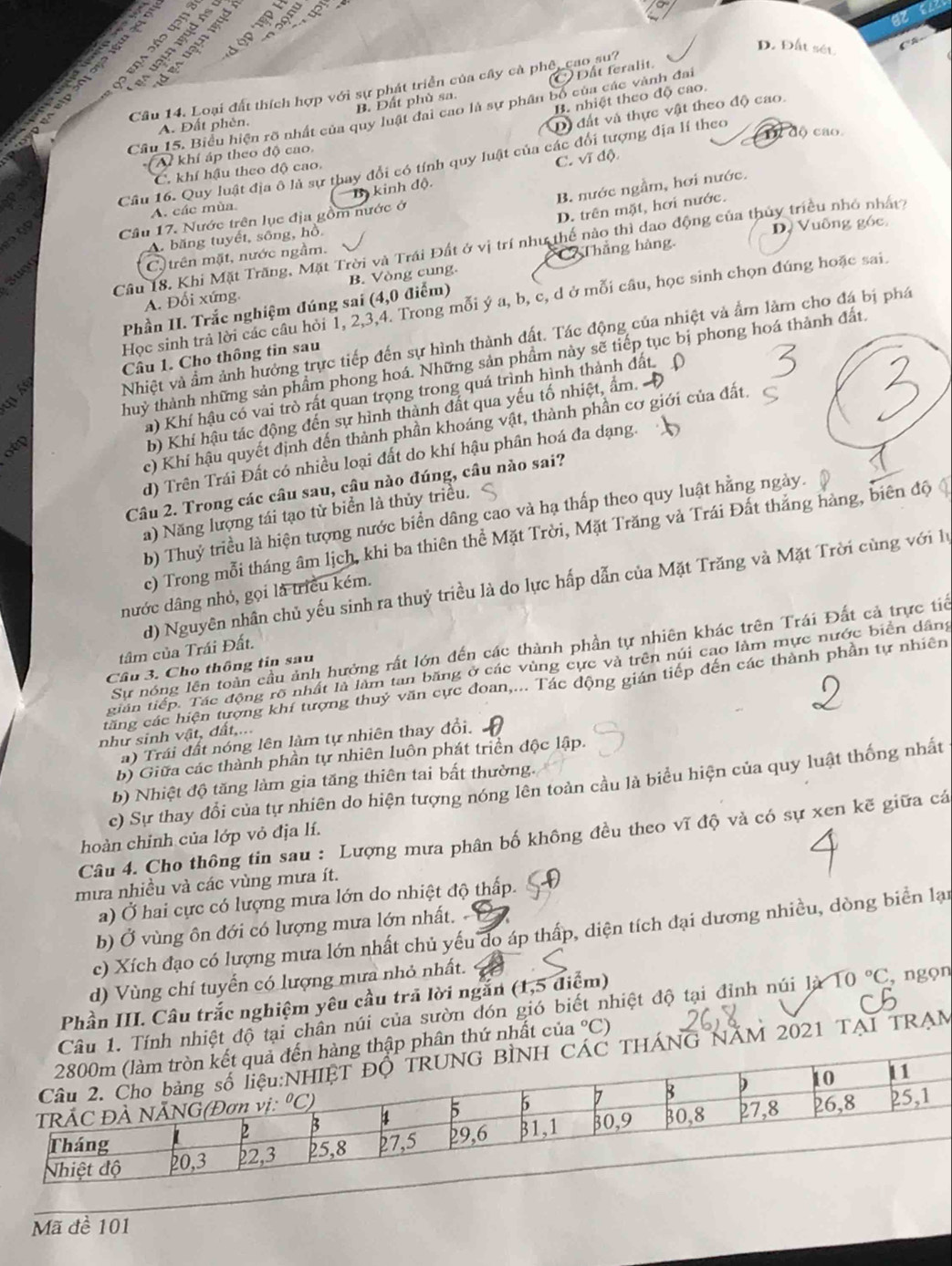 A ập ệp  Ý
Đ a   ª (13)
D. Đất sét

B. Đất phù sa. Dất feralit.
Cầu 14. Loại đất thích hợp với sự phát triển của cây cà phê, cao su?
B. nhiệt theo độ cao.
Câu 15. Biểu hiện rõ nhất của quy luật đai cao là sự phân bố của các vành đai
A. Đất phèn.
D) đất và thực vật theo độ cao.
Tể độ cao.
Al khí áp theo độ cao,
Câu 16. Quy luật địa ô là sự thay đổi có tính quy luật của các đổi tượng địa lí theo
C. khí hậu theo độ cao.
B kinh độ. C. vĩ độ.
B. nước ngầm, hơi nước.
A. các mùa
D. trên mặt, hơi nước.
    
Cầu 17. Nước trên lục địa gồm nước ở
A. băng tuyết, sông, hồ.
D, Vuông góc
Câu 18. Khi Mặt Trăng, Mặt Trời và Trái Đất ở vị trí như thế nào thì dao động của thủy triều nhỏ nhất
sugg
C.  trên mặt, nước ngầm.
A. Đối xứng B. Vòng cung. C Thẳng hàng.
Học sinh trả lời các câu hỏi 1, 2,3,4. Trong mỗi ý a, b, c, d ở mỗi câu, học sinh chọn đúng hoặc sai.
Phần II. Trắc nghiệm đúng sai (4,0 điểm)
Nhiệt và ẩm ảnh hưởng trực tiếp đến sự hình thành đất. Tác động của nhiệt và ẩm làm cho đá bị phá
Câu 1. Cho thông tin sau
thuỷ thành những sản phẩm phong hoá. Những sản phầm này sẽ tiếp tục bị phong hoá thành đất.
a) Khí hậu có vai trò rất quan trọng trong quá trình hình thành đất
otp
b) Khí hậu tác động đến sự hình thành đất qua yếu tố nhiệt, ẩm.
c) Khí hậu quyết định đến thành phần khoáng vật, thành phần cơ giới của đất.
d) Trên Trái Đất có nhiều loại đất do khí hậu phân hoá đa dạng.
Câu 2. Trong các câu sau, câu nào đúng, câu nào sai?
a) Năng lượng tái tạo từ biển là thủy triều.
b) Thuỷ triều là hiện tượng nước biển dâng cao và hạ thấp theo quy luật hằng ngày.
c) Trong mỗi tháng âm lịch, khi ba thiên thể Mặt Trời, Mặt Trăng và Trái Đất thắng hàng, biên độ
d) Nguyên nhân chủ yếu sinh ra thuỷ triều là do lực hấp dẫn của Mặt Trăng và Mặt Trời cùng với lý
nước dâng nhỏ, gọi là triều kém.
Sự nóng lên toàn cầu ảnh hưởng rất lớn đến các thành phần tự nhiên khác trên Trái Đất cả trực tiế
tâm của Trái Đất.
Cầâu 3. Cho thông tin sau
gián tiếp. Tác động rõ nhất là làm tan băng ở các vùng cực và trên núi cao làm mực nước biển dâng
ctăng các hiện tượng khí tượng thuỷ văn cực đoan,... Tác động gián tiếp đến các thành phần tự nhiên
như sinh vật, đất,...
a) Trái đất nóng lên làm tự nhiên thay đổi.
b) Giữa các thành phần tự nhiên luôn phát triển độc lập.
b) Nhiệt độ tăng làm gia tăng thiên tai bất thường.
c) Sự thay đổi của tự nhiên do hiện tượng nóng lên toàn cầu là biểu hiện của quy luật thống nhất
Câu 4. Cho thông tin sau : Lượng mưa phân bố không đều theo vĩ độ và có sự xen kẽ giữa cá
hoàn chinh của lớp vỏ địa lí.
mưa nhiều và các vùng mưa ít.
a) Ở hai cực có lượng mưa lớn do nhiệt độ thấp. 9
b) Ở vùng ôn đới có lượng mưa lớn nhất.   
c) Xích đạo có lượng mưa lớn nhất chủ yếu do áp thấp, diện tích đại dương nhiều, dòng biển lại
d) Vùng chí tuyển có lượng mưa nhỏ nhất.
Phần III. Câu trắc nghiệm yêu cầu trã lời ngắn (1,5 điểm)
ệt độ tại chân núi của sườn đón gió biết nhiệt độ tại đỉnh núi 1jX10°C , ngọn
thứ nhất của°C
ÁM 2021 TẠI TRAM
Mã đề 101