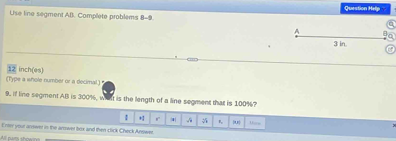 Question Help 
Use line segment AB. Complete problems 8-9 
A
3 in.
C
12 inch (es) 
(Type a whole number or a decimal.) 
9. If line segment AB is 300%, what is the length of a line segment that is 100%?
□° |□ | sqrt(1) sqrt[3](3) ". (1,3) Marn 
Enter your answer in the answer box and then click Check Answer. 
All parts showing