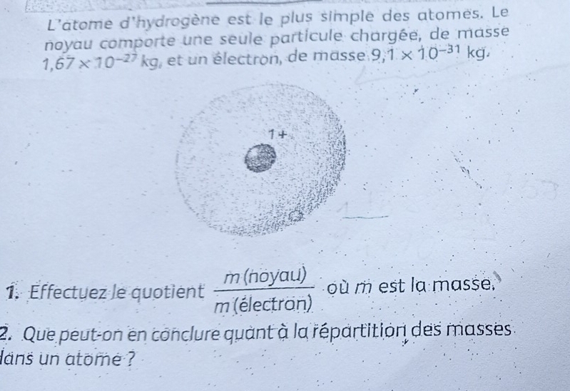 L'atome d'hydrogène est le plus simple des atomes. Le 
noyau comporte une seule particule chargée, de masse
1,67* 10^(-27)kg , et un électron, de masse 9,1* 10^(-31)kg, 
1. Effectuez le quotient  m(noyau)/m(electron)  où m est la masse. 
2. Que peut-on en conclure quant à la répartition des masses 
ans un atome ?