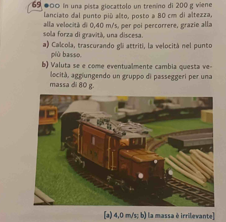 69 ●00 In una pista giocattolo un trenino di 200 g viene 
lanciato dal punto piú alto, posto a 80 cm di altezza, 
alla velocità di 0,40 m/s, per poi percorrere, grazie alla 
sola forza di gravitá, una discesa. 
a) Calcola, trascurando gli attriti, la velocità nel punto 
più basso. 
b) Valuta se e come eventualmente cambia questa ve- 
locità, aggiungendo un gruppo di passeggeri per una 
massa di 80 g. 
[a) 4,0 m/s; b) la massa è irrilevante]