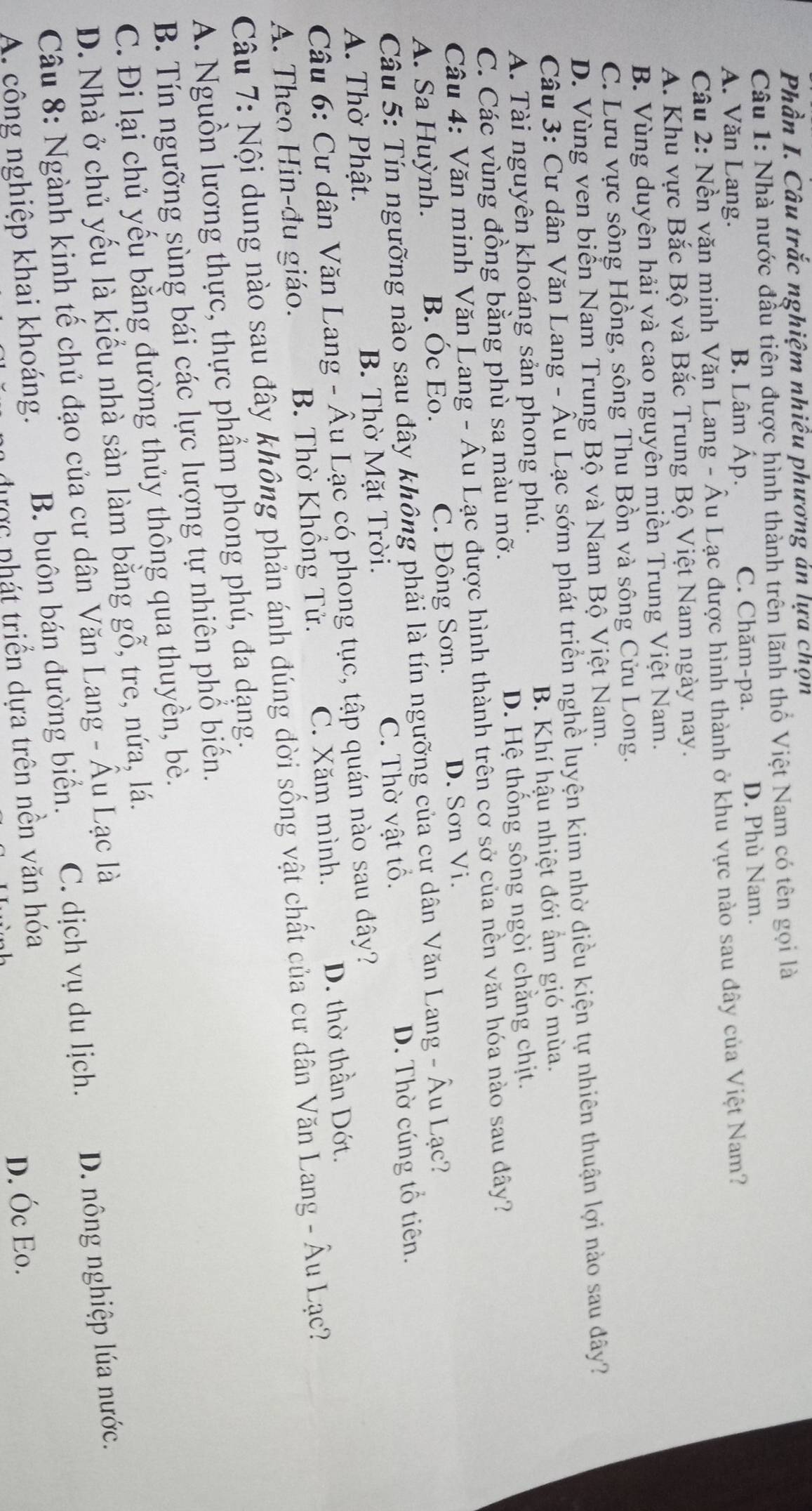 Phần I. Câu trắc nghiệm nhiều phương ản lựa chọn
Câu 1: Nhà nước đầu tiên được hình thành trên lãnh thổ Việt Nam có tên gọi là
A. Văn Lang. B. Lâm Áp. C. Chăm-pa. D. Phù Nam.
Câu 2: Nền văn minh Văn Lang - Âu Lạc được hình thành ở khu vực nào sau đây của Việt Nam?
A. Khu vực Bắc Bộ và Bắc Trung Bộ Việt Nam ngày nay.
B. Vùng duyên hải và cao nguyên miền Trung Việt Nam.
C. Lưu vực sông Hồng, sông Thu Bồn và sông Cửu Long.
D. Vùng ven biển Nam Trung Bộ và Nam Bộ Việt Nam.
Câu 3: Cư dân Văn Lang - Âu Lạc sớm phát triển nghề luyện kim nhờ điều kiện tự nhiên thuận lợi nào sau dây?
A. Tài nguyên khoáng sản phong phú. B. Khí hậu nhiệt đới ẩm gió mùa.
C. Các vùng đồng bằng phù sa màu mỡ. D. Hệ thống sông ngòi chằng chịt.
Câu 4: Văn minh Văn Lang - Âu Lạc được hình thành trên cơ sở của nền văn hóa nào sau đây?
A. Sa Huỳnh. B. Óc Eo. C. Đông Sơn. D. Sơn Vi.
Câu 5: Tín ngưỡng nào sau đây không phải là tín ngưỡng của cư dân Văn Lang - Âu Lạc?
A. Thờ Phật. B. Thờ Mặt Trời. C. Thờ vật tổ. D. Thờ cúng tổ tiên.
Câu 6: Cư dân Văn Lang - Âu Lạc có phong tục, tập quán nào sau dây?
A. Theo Hin-đu giáo. B. Thờ Khổng Tử. C. Xăm mình. D. thờ thần Dớt.
Câu 7: Nội dung nào sau đây không phản ánh đúng đời sống vật chất của cư dân Văn Lang - Âu Lạc?
A. Nguồn lương thực, thực phẩm phong phú, đa dạng.
B. Tín ngưỡng sùng bái các lực lượng tự nhiên phổ biến.
C. Đi lại chủ yếu bằng đường thủy thông qua thuyền, bè.
D. Nhà ở chủ yếu là kiểu nhà sàn làm bằng gỗ, tre, nứa, lá.
Câu 8: Ngành kinh tế chủ đạo của cư dân Văn Lang - Âu Lạc là
A. công nghiệp khai khoáng. B. buôn bán đường biển. C. dịch vụ du lịch. D. nông nghiệp lúa nước.
được phát triển dựa trên nền văn hóa
D. Óc Eo.