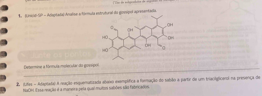 (''Uso de subprodutos de algodão n II 
1. (Unicid-SP - Adaptada) Analise a fórmulal do gossipol apresentada. 
_ 
Determine a fórmula molecular do gossipol. 
2. (Ufes - Adaptada) A reação esquematizada abaixo exemplifica a formação do sabão a partir de um triaciIglicerol na presença de 
NaOH. Essa reação é a maneira pela qual muitos sabões são fabricados.