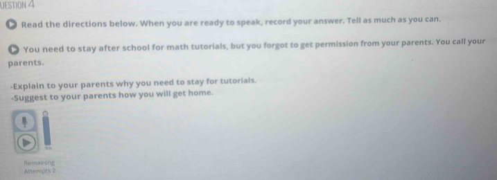 UESTION 4 
● Read the directions below. When you are ready to speak, record your answer. Tell as much as you can. 
● You need to stay after school for math tutorials, but you forgot to get permission from your parents. You call your 
parents. 
-Explain to your parents why you need to stay for tutorials. 
-Suggest to your parents how you will get home. 
Remaining 
Attempts 2