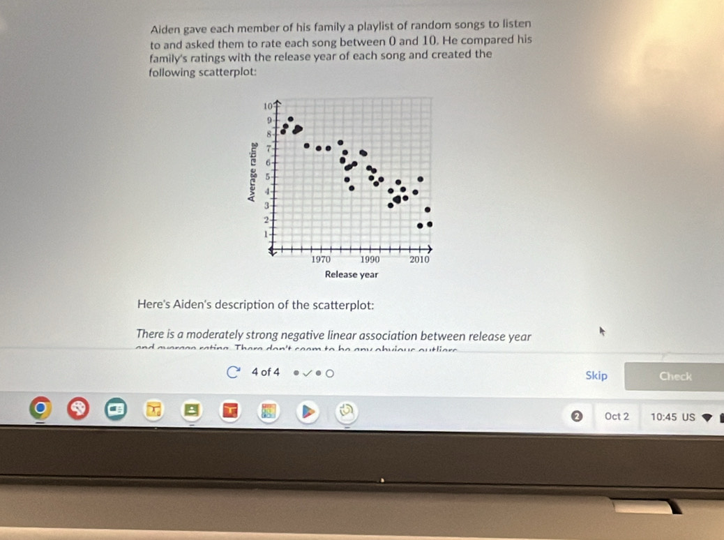 Aiden gave each member of his family a playlist of random songs to listen 
to and asked them to rate each song between 0 and 10. He compared his 
family's ratings with the release year of each song and created the 
following scatterplot:
10
9
8
7
6
g 4 -
5
3
2
1 - 
1970 1990 2010
Release year
Here's Aiden's description of the scatterplot: 
There is a moderately strong negative linear association between release year
4 of 4 Skip Check 
Oct 2 10:45 US