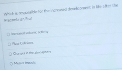 Which is responsible for the increased development in life after the
Precambrian Era?
Increased volcanic activity
Plate Collisions
Changes in the atmosphere
Meleor Impacts