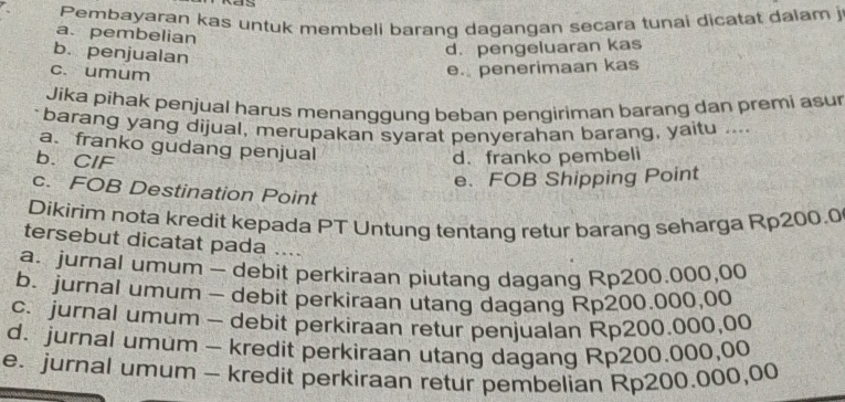 as
Pembayaran kas untuk membeli barang dagangan secara tunai dicatat dalam j
a. pembelian
b. penjualan
d. pengeluaran kas
c. umum
e. penerimaan kas
Jika pihak penjual harus menanggung beban pengiriman barang dan premi asur
barang yang dijual, merupakan syarat penyerahan barang, yaitu ....
a. franko gudang penjual
b. CIF
d. franko pembeli
e、 FOB Shipping Point
c. FOB Destination Point
Dikirim nota kredit kepada PT Untung tentang retur barang seharga Rp200.0
tersebut dicatat pada ….
a. jurnal umum - debit perkiraan piutang dagang Rp200.000,00
b. jurnal umum - debit perkiraan utang dagang Rp200.000,00
c. jurnal umum - debit perkiraan retur penjualan Rp200.000,00
d. jurnal umum - kredit perkiraan utang dagang Rp200.000,00
e. jurnal umum - kredit perkiraan retur pembelian Rp200.000,00