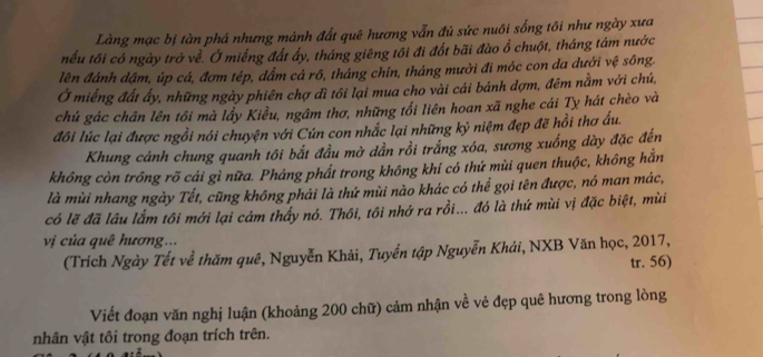 Làng mạc bị tàn phá nhưng mảnh đất quê hương vẫn đủ sức nuôi sống tôi như ngày xưa 
nếu tôi có ngày trở về. Ở miếng đất ấy, tháng giêng tôi đi đổt bãi đào ổ chuột, tháng tám nước 
lên đánh dậm, úp cá, đơm tép, dẩm cá rô, tháng chín, tháng mười đi móc con da dưới vệ sông. 
Ở miếng đất ấy, những ngày phiên chợ đì tôi lại mua cho vài cái bánh dợm, đêm nằm với chú, 
chủ gác chân lên tôi mà lầy Kiều, ngầm thơ, những tối liên hoan xã nghe cái Tỵ hát chèo và 
đôi lúc lại được ngồi nói chuyện với Cún con nhắc lại những kỷ niệm đẹp đẽ hồi thơ ấu. 
Khung cảnh chung quanh tôi bắt đầu mờ dần rồi trắng xóa, sương xuống dày đặc đến 
không còn trồng rõ cái gì nữa. Phảng phất trong không khí có thứ mùi quen thuộc, không hắn 
là mùi nhang ngày Tết, cũng không phải là thứ mùi nào khác có thể gọi tên được, nó man mác, 
có lẽ đã lâu lắm tôi mới lại cảm thấy nó. Thôi, tôi nhớ ra rồi... đó là thứ mùi vị đặc biệt, mùi 
v c ủa quê hương... 
(Trích Ngày Tết về thăm quê, Nguyễn Khải, Tuyển tập Nguyễn Khải, NXB Văn học, 2017, 
tr. 56) 
Viết đoạn văn nghị luận (khoảng 200 chữ) cảm nhận về vẻ đẹp quê hương trong lòng 
nhân vật tôi trong đoạn trích trên.