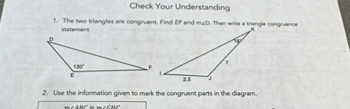 Check Your Understanding
1. The two triangles are congruent. Find EF and m∠ D. Then write a triangle congruence
statement.
2. Use the information given to mark the congruent parts in the diagram.
m∠ ARC≌ m∠ GHC