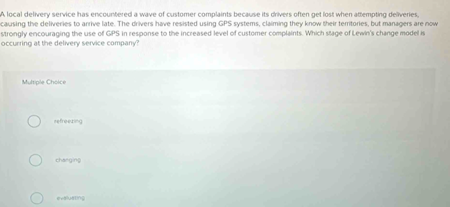 A local delivery service has encountered a wave of customer complaints because its drivers often get lost when attempting deliveries,
causing the deliveries to arrive late. The drivers have resisted using GPS systems, claiming they know their territories, but managers are now
strongly encouraging the use of GPS in response to the increased level of customer complaints. Which stage of Lewin's change model is
occurring at the delivery service company?
Multiple Choice
refreezing
changing
evaluating