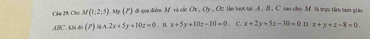 Cho M(1;2;5). Mp (P) đi qua điểm M và cắt Ox, Oy, Oz lần lượt tại . A, B, C sao cho M là trực tâm tam giác
ABC. Khi đó (P) là:A. 2x+5y+10z=0. B. x+5y+10z-10=0. C. x+2y+5z-30=0 .D. x+y+z-8=0