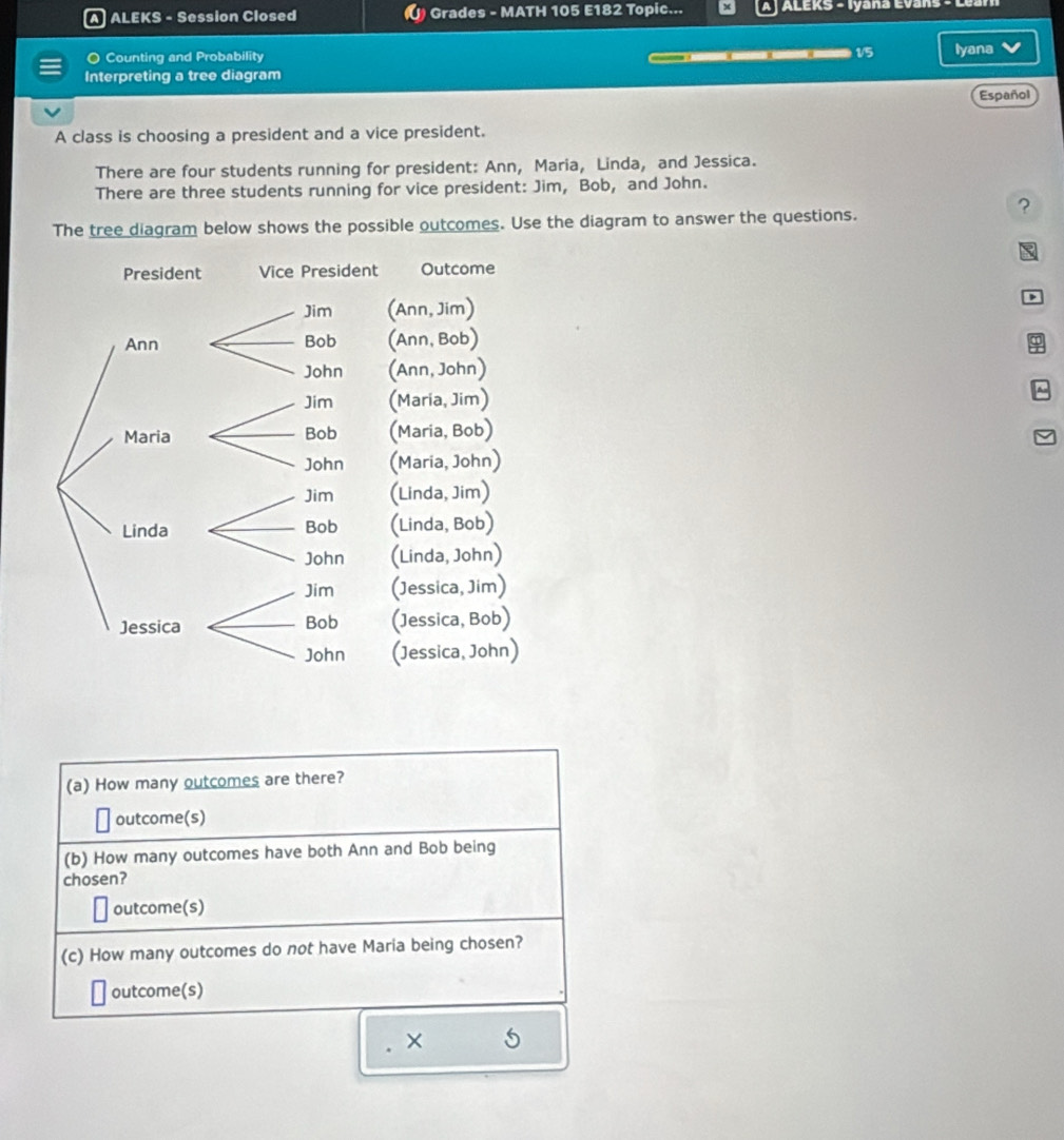 A ALEKS - Session Closed () Grades - MATH 105 E182 Topic... ALEKS - Iyana Evans 
O Counting and Probability 15 Iyana 
Interpreting a tree diagram 
Español 
A class is choosing a president and a vice president. 
There are four students running for president: Ann, Maria, Linda, and Jessica. 
There are three students running for vice president: Jim, Bob, and John. 
? 
The tree diagram below shows the possible outcomes. Use the diagram to answer the questions. 
D 
9 
B 
(a) How many outcomes are there? 
outcome(s) 
(b) How many outcomes have both Ann and Bob being 
chosen? 
outcome(s) 
(c) How many outcomes do not have Maria being chosen? 
outcome(s) 
×