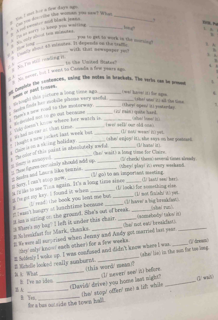 g: Yes, I met her a few days ago
A: Can you describe the woman you saw? What_
、 B: A red sweater and black jeans_
2
XVIII. Put
long?
 A. 1
g A: I'm so sorry to keep you waiting
B
you to get to work in the morning?
A: How long  No, only about ten minutes.
B: Usually about 45 minutes. It depends on the traffic.
'. A:
with that newspaper yet?
B
8: No, I'm still reading it.
3. A:
1 A_
to the United States? B
4. A
B: No, never, but I went to Canada a few years ago.
T
12 A:
tVl. Complete the sentences, using the notes in brackets. The verbs can be present
5.
tenses or past tenses.
1. We bought this picture a long time ago (we/ have/ it) for ages.
6.
2 Sandra finds her mobile phone very useful.
(she/ use/ it) all the time.
3 There's a new road to the motorway.
(they/ open/ it) yesterday.
7.
4. We decided not to go out because
(it/ rain) quite hard.
5 Vicky doesn’t know where her watch is
(she/ lose/ it)
6 We had no car at that time.
(we/ sell/ our old one).
7. I bought a new jacket last week but_
(I/ not/ wear/ it) yet.
& Claire is on a skiing holiday._
(she/ enjoy/ it), she says on her postcard.
9. The color of this paint is absolutely awful.
(I/ hate/ it).
(he/ wait) a long time for Claire.
10. Henry is annoyed.
(I/ check/ them) several times already.
(they/ play/ it) every weekend.
11. These figures certainly should add up._
(I/ go) to an important meeting.
12 Sandra and Laura like tennis.
13. Sorry, I can't stop now.
14. I’'d like to see Tina again. It’s a long time since _(I/ last/ see/ her).
(I/ look) for something else.
(I/ not finish/ it) yet.
15. I've got my key. I found it when
(I/ have/ a big breakfast).
16_ (I/ read) the book you lent me but
17. I wasn't hungry at lunchtime because
18. Ann is sitting on the ground. She’s out of break. _(she/ run).
19. Where’s my bag? I left it under this chair. (somebody/ take/ it)
(he/ not eat/ breakfast).
20. No breakfast for Mark, thanks._
21. We were all surprised when Jenny and Andy got married last year.
(they/ only/ know/ each other) for a few weeks.
22. Suddenly I woke up. I was confused and didn’t know where I was. (I/ dream)
(she/ lie) in the sun for too long.
23. Michelle looked really sunburnt.
(this word/ mean)?
24. A: What
_(I/ never/ see/ it) before.
B: I've no idea.
25. A:_
_(David/ drive) you home last night?_
(he/ stop/ offer/ me) a lift while (I/ wait)
B: Yes,_
for a bus outside the town hall.