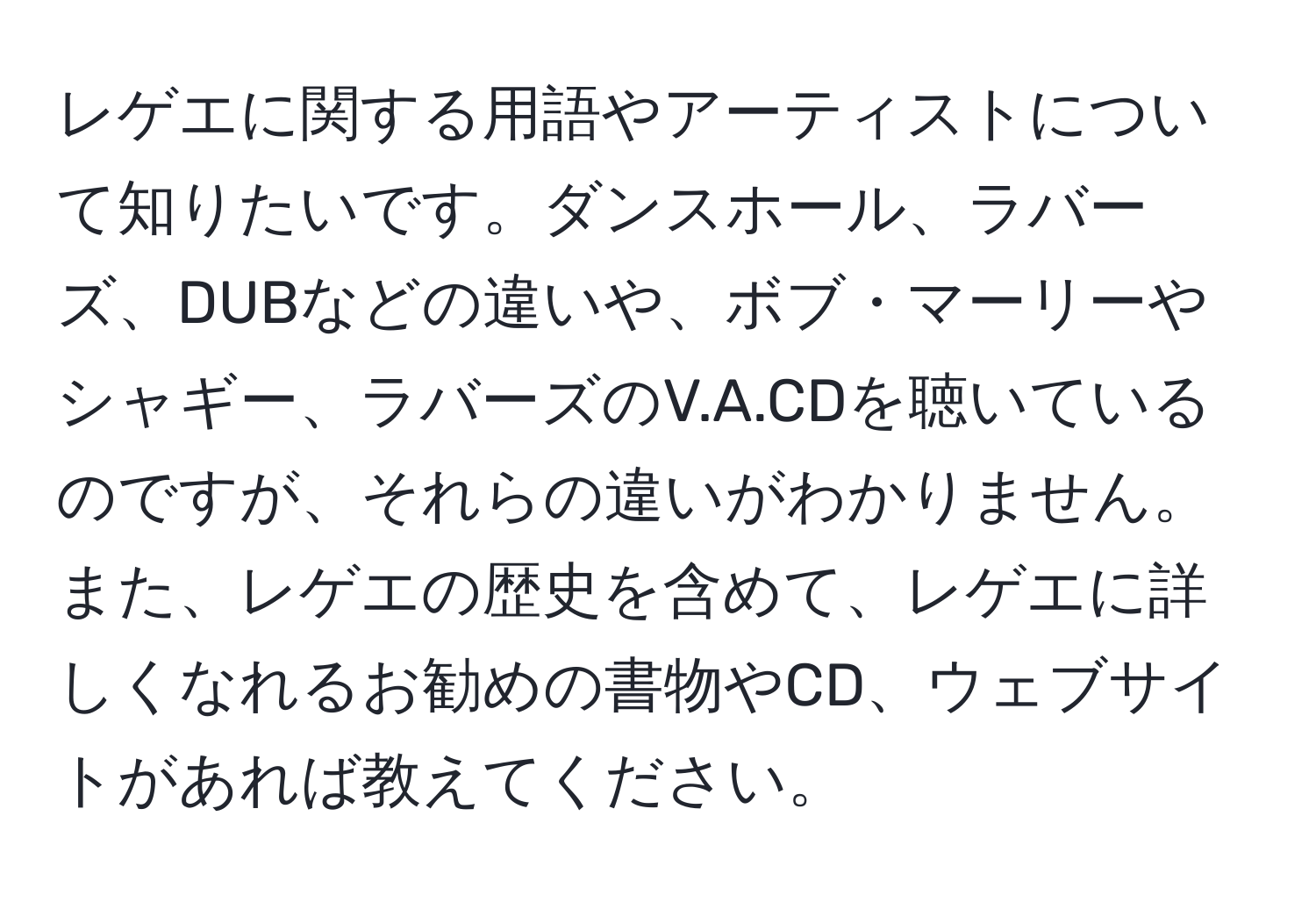 レゲエに関する用語やアーティストについて知りたいです。ダンスホール、ラバーズ、DUBなどの違いや、ボブ・マーリーやシャギー、ラバーズのV.A.CDを聴いているのですが、それらの違いがわかりません。また、レゲエの歴史を含めて、レゲエに詳しくなれるお勧めの書物やCD、ウェブサイトがあれば教えてください。