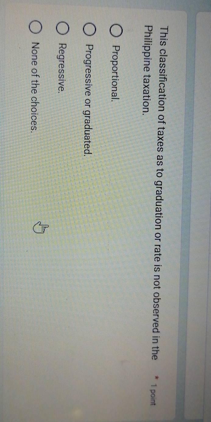This classification of taxes as to graduation or rate is not observed in the 1 point
Philippine taxation.
Proportional.
Progressive or graduated.
Regressive.
None of the choices.