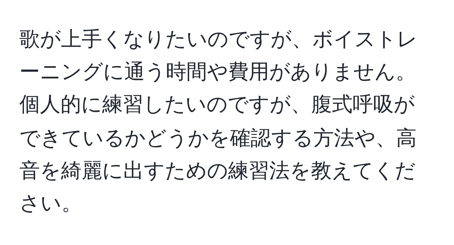 歌が上手くなりたいのですが、ボイストレーニングに通う時間や費用がありません。個人的に練習したいのですが、腹式呼吸ができているかどうかを確認する方法や、高音を綺麗に出すための練習法を教えてください。