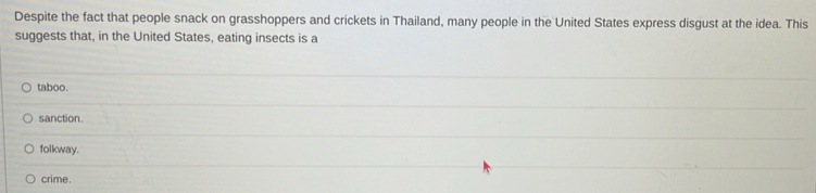 Despite the fact that people snack on grasshoppers and crickets in Thailand, many people in the United States express disgust at the idea. This
suggests that, in the United States, eating insects is a
taboo.
sanction.
folkway.
crime.