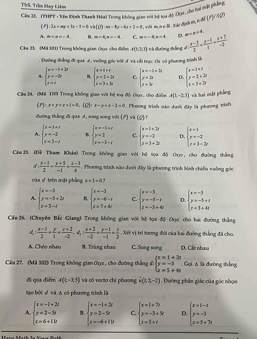 ThS. Trần Huy Liêm
Câu 22. (THPT - Yên Định Thanh Hóa) Trong không gian với hệ tọa độ Oxyz , cho hai mặt phẳng
//(Q)
(P): 2x+my+3z-5=0 và (Q):nx-8y-6z+2=0 , với m,n∈ R , Xác định m, n để ()
A. m=n=-4. B. m=4;n=-4. C. m=-4;n=4. D. m=n=4.
Câu 23. (Mã 101) Trong không gian Oxyz cho điểm A(1;2;3) và đường thắng đ : (x-3)/2 = (y-1)/1 = (z+7)/-2  :. Đường thẳng đi qua A, vuông góc với đ và cắt trục Ox có phương trình là
A. beginarrayl x=-1+2t y=-2t z=tendarray. B. beginarrayl x=1+t y=2+2t z=3+3tendarray. C. beginarrayl x=-1+2t y=2t z=3tendarray. D. beginarrayl x=1+t y=2+2t z=3+2tendarray.
Câu 24. (Mã 110) Trong không gian với hệ toạ độ Oxyz , cho điểm A(1;-2;3) và hai mặt phẳng
(P): x+y+z+1=0 , (2): x-y+z-2=0. Phương trình nào dưới đây là phương trình
đường thẳng đi qua A, song song với (P) và (Q)?
A. beginarrayl x=1+t y=-2 z=3-tendarray. B. beginarrayl x=-1+t y=2 z=-3-tendarray. C. beginarrayl x=1+2t y=-2 z=3+2tendarray. D. beginarrayl x=1 y=-2 z=3-2iendarray.
Câu 25. (Đề Tham Khảo) Trong không gian với hệ tọa độ Oxyz , cho đường thắng
d :  (x-1)/2 = (y+5)/-1 = (z-3)/4  Phương trình nào dưới đây là phương trình hình chiếu vuông góc
của đ trên mặt phẳng x+3=0 ?
A. beginarrayl x=-3 y=-5+2t z=3-tendarray. B. beginarrayl x=-3 y=-6-t z=7+4tendarray. C. beginarrayl x=-3 y=-5-t z=-3+4tendarray. D. beginarrayl x=-3 y=-5+t z=3+4tendarray.
Câu 26. (Chuyên Bắc Giang) Trong không gian với hệ tọa độ Oxyz cho hai đường thắng
d_1: (x-1)/2 = y/1 = (z+2)/-2 ,d_2: (x+2)/-2 = (y-1)/-1 = z/2 . Xét vị trí tương đói của hai đường thắng đã cho.
A. Chéo nhau B. Trùng nhau C. Song song D. Cắt nhau
Câu 27. (Mã 102) Trong không gian Oxyz , cho đường thắng d: beginarrayl x=1+3t y=-3 z=5+4tendarray.. Gọi Δ là đường thắng
đi qua điểm A(1;-3;5) và có vectơ chi phương overline u(1;2;-2). Đường phân giác của góc nhọn
tạo bởi đ và Δ có phương trình là
A. beginarrayl x=-1+2i y=2-5t z=6+11tendarray. B. beginarrayl x=-1+2t y=2-5t z=-6+11tendarray. C. beginarrayl x=1+7t y=-3+5t z=5+tendarray. D. beginarrayl x=1-t y=-3 z=5+7tendarray.